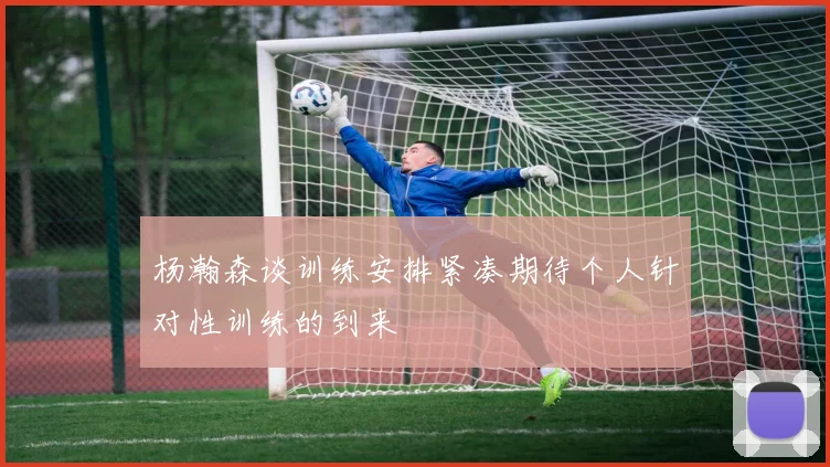 杨瀚森谈训练安排紧凑期待个人针对性训练的到来