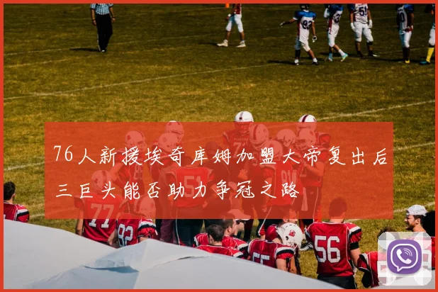 76人新援埃奇库姆加盟大帝复出后三巨头能否助力争冠之路