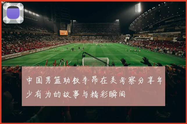 中国男篮助教李昂在美考察分享年少有为的故事与精彩瞬间