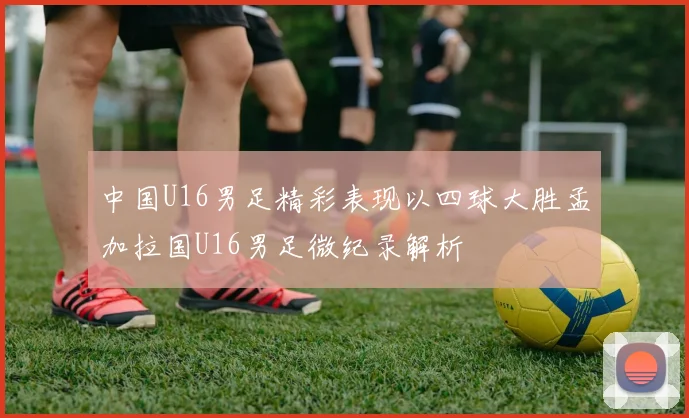 中国U16男足精彩表现以四球大胜孟加拉国U16男足微纪录解析