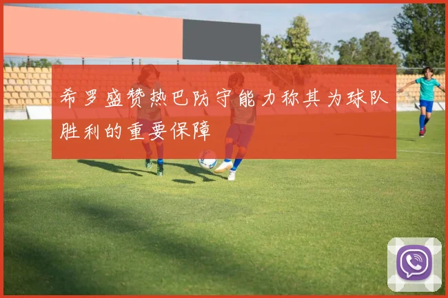 希罗盛赞热巴防守能力称其为球队胜利的重要保障