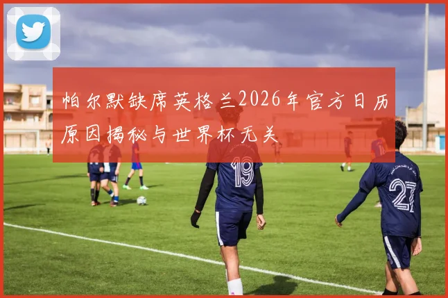 帕尔默缺席英格兰2026年官方日历原因揭秘与世界杯无关