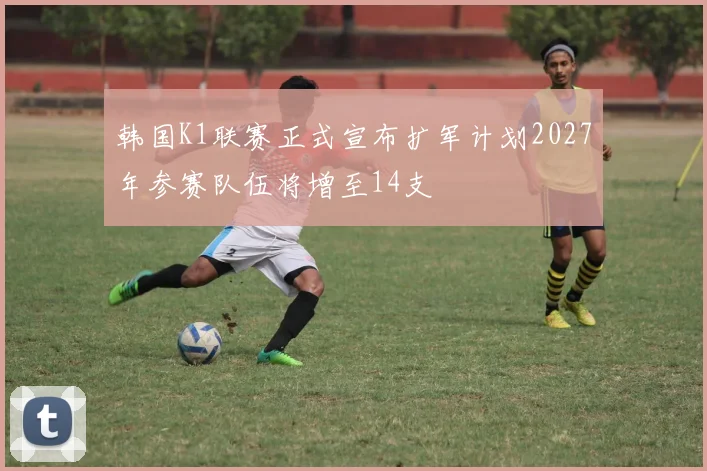 韩国K1联赛正式宣布扩军计划2027年参赛队伍将增至14支