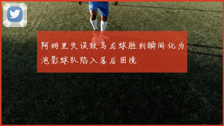 阿姆里失误致乌龙球胜利瞬间化为泡影球队陷入落后困境