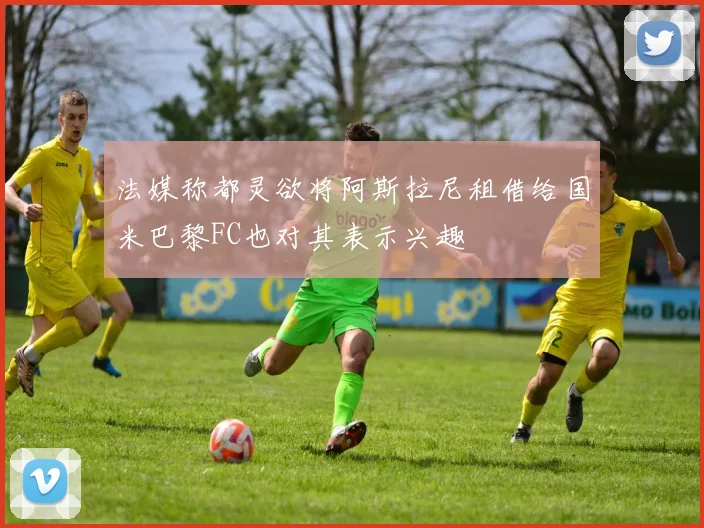 法媒称都灵欲将阿斯拉尼租借给国米巴黎FC也对其表示兴趣