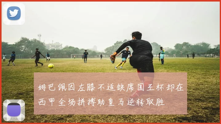 姆巴佩因左膝不适缺席国王杯却在西甲全场拼搏助皇马逆转取胜