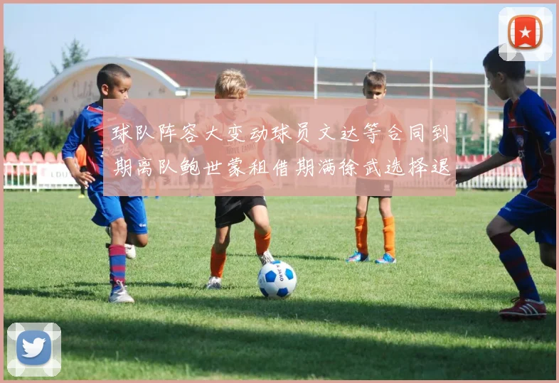 球队阵容大变动球员文达等合同到期离队鲍世蒙租借期满徐武选择退役