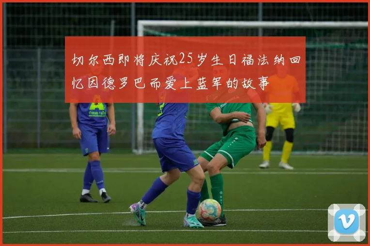 切尔西即将庆祝25岁生日福法纳回忆因德罗巴而爱上蓝军的故事