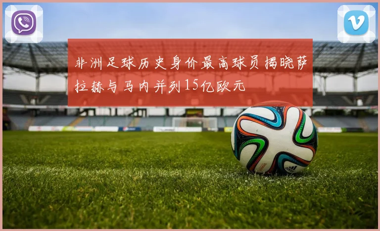 非洲足球历史身价最高球员揭晓萨拉赫与马内并列15亿欧元