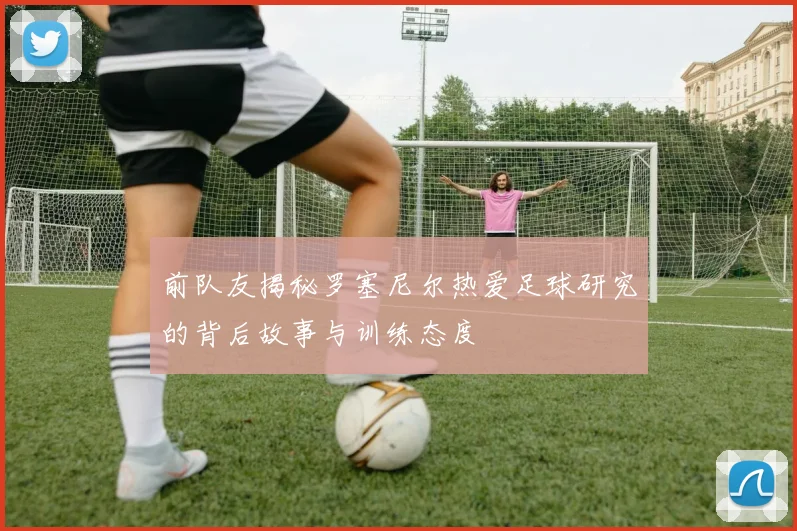 前队友揭秘罗塞尼尔热爱足球研究的背后故事与训练态度