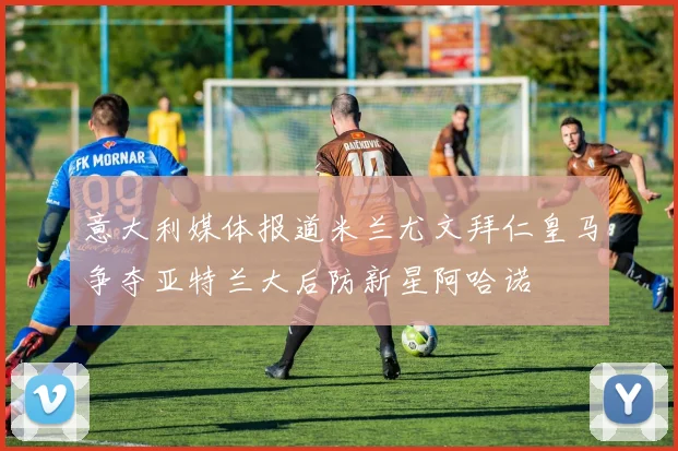意大利媒体报道米兰尤文拜仁皇马争夺亚特兰大后防新星阿哈诺