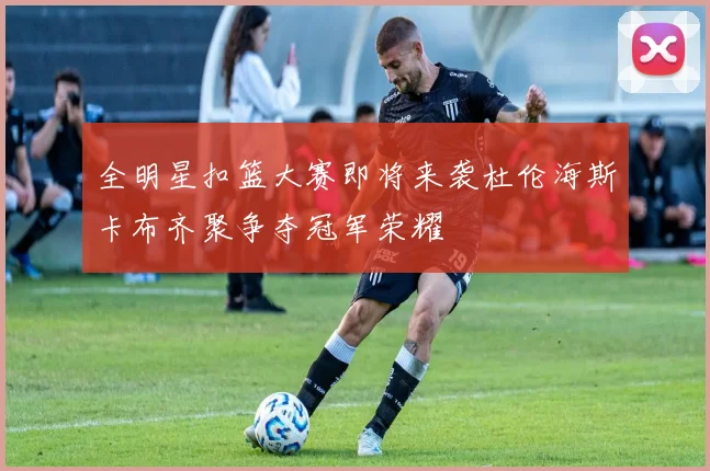 全明星扣篮大赛即将来袭杜伦海斯卡布齐聚争夺冠军荣耀