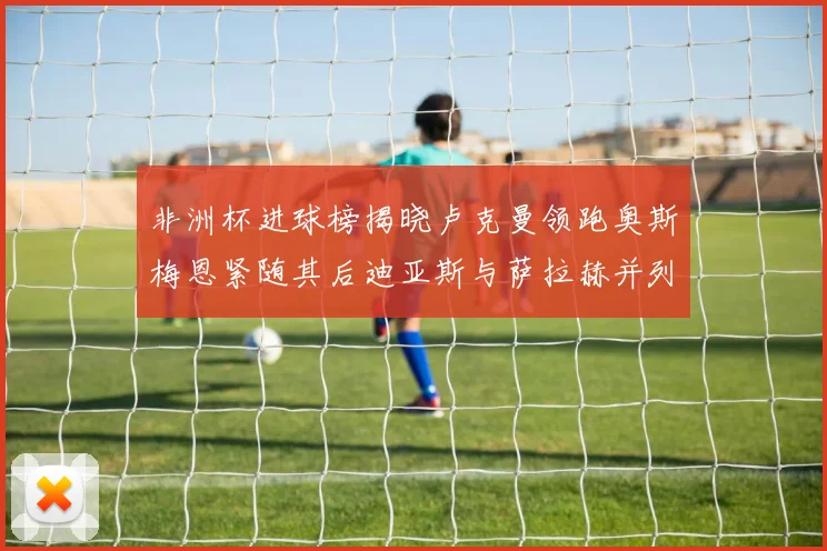 非洲杯进球榜揭晓卢克曼领跑奥斯梅恩紧随其后迪亚斯与萨拉赫并列第三